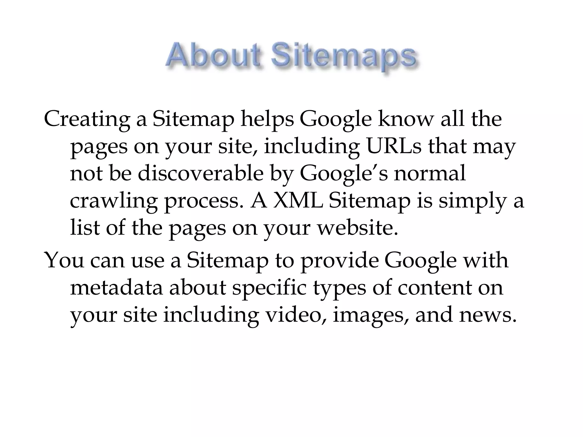 Creating a Sitemap helps Google know all the
  pages on your site, including URLs that may
  not be discoverable by Google’s normal
  crawling process. A XML Sitemap is simply a
  list of the pages on your website.
You can use a Sitemap to provide Google with
  metadata about specific types of content on
  your site including video, images, and news.
 