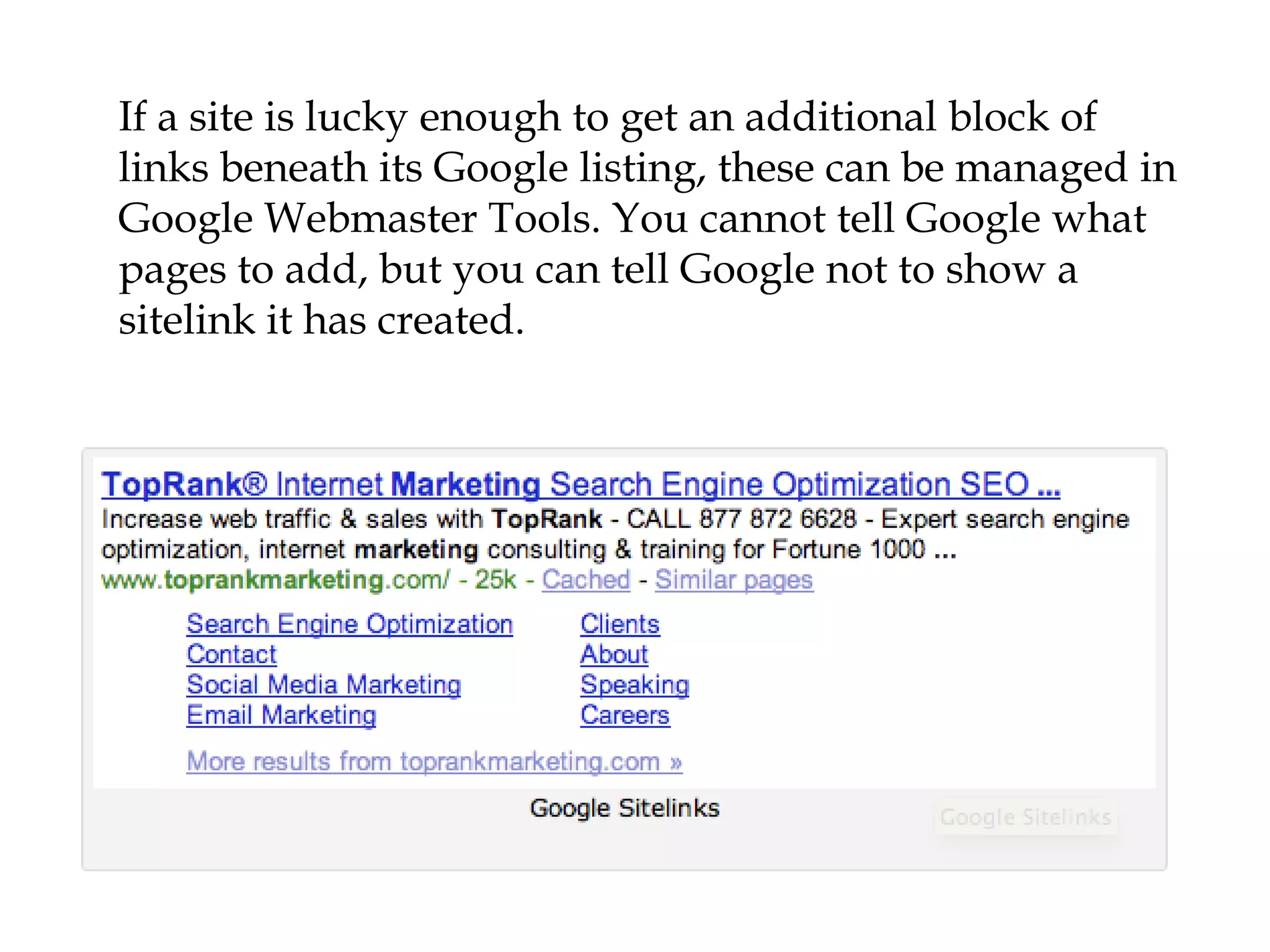 If a site is lucky enough to get an additional block of
links beneath its Google listing, these can be managed in
Google Webmaster Tools. You cannot tell Google what
pages to add, but you can tell Google not to show a
sitelink it has created.
 
