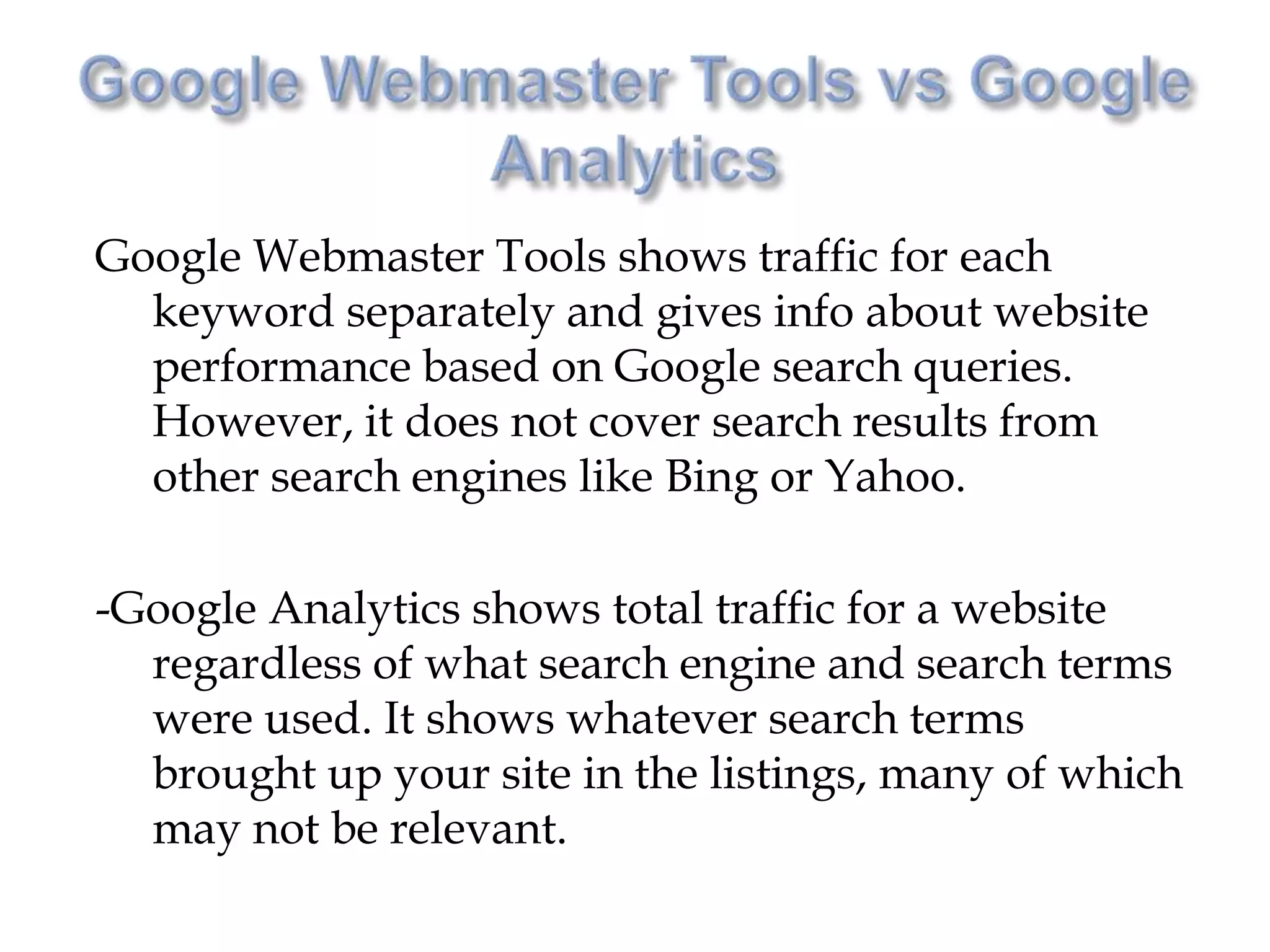 Google Webmaster Tools shows traffic for each
  keyword separately and gives info about website
  performance based on Google search queries.
  However, it does not cover search results from
  other search engines like Bing or Yahoo.

-Google Analytics shows total traffic for a website
  regardless of what search engine and search terms
  were used. It shows whatever search terms
  brought up your site in the listings, many of which
  may not be relevant.
 