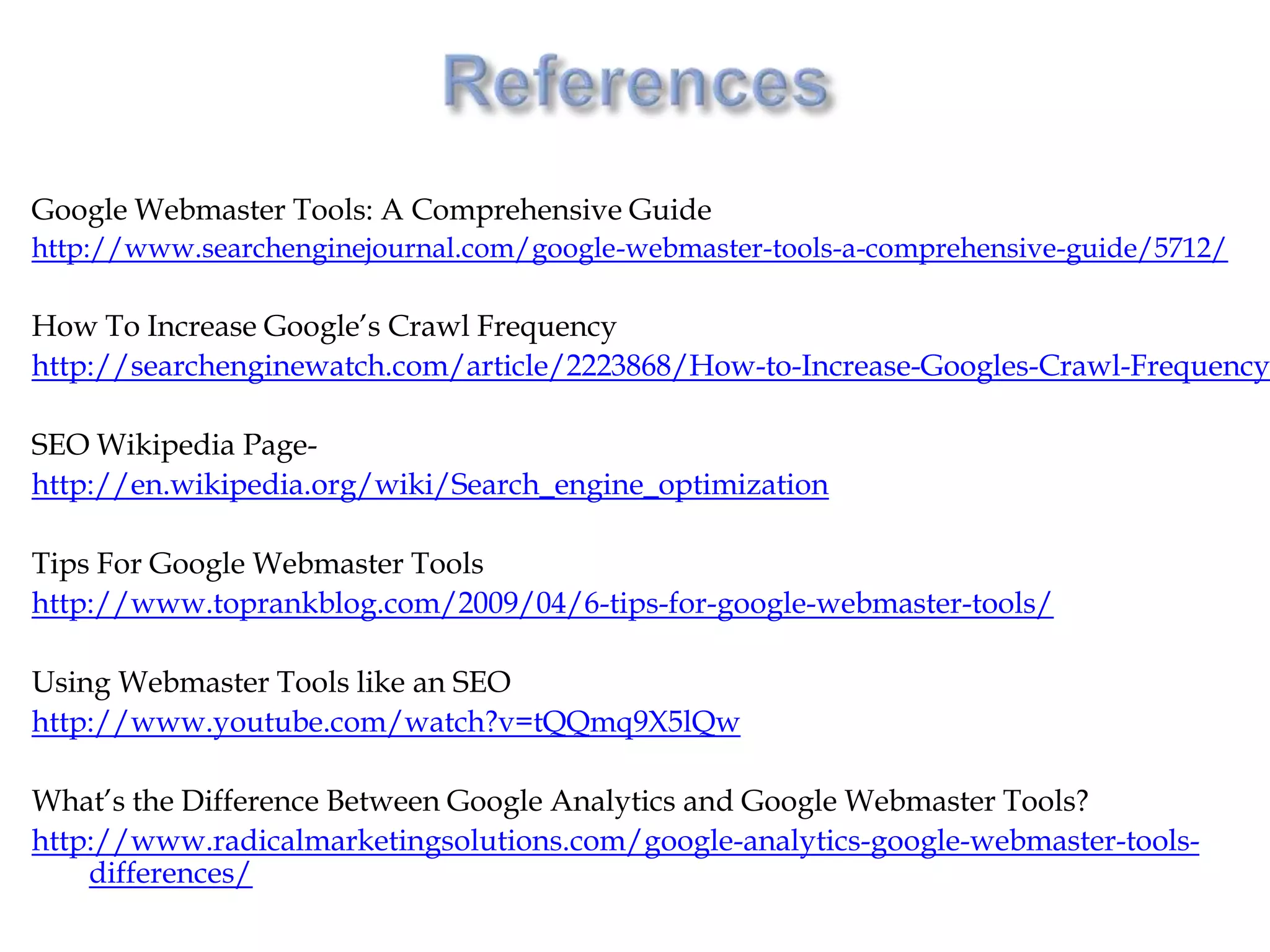 Google Webmaster Tools: A Comprehensive Guide
http://www.searchenginejournal.com/google-webmaster-tools-a-comprehensive-guide/5712/

How To Increase Google’s Crawl Frequency
http://searchenginewatch.com/article/2223868/How-to-Increase-Googles-Crawl-Frequency

SEO Wikipedia Page-
http://en.wikipedia.org/wiki/Search_engine_optimization

Tips For Google Webmaster Tools
http://www.toprankblog.com/2009/04/6-tips-for-google-webmaster-tools/

Using Webmaster Tools like an SEO
http://www.youtube.com/watch?v=tQQmq9X5lQw

What’s the Difference Between Google Analytics and Google Webmaster Tools?
http://www.radicalmarketingsolutions.com/google-analytics-google-webmaster-tools-
    differences/
 