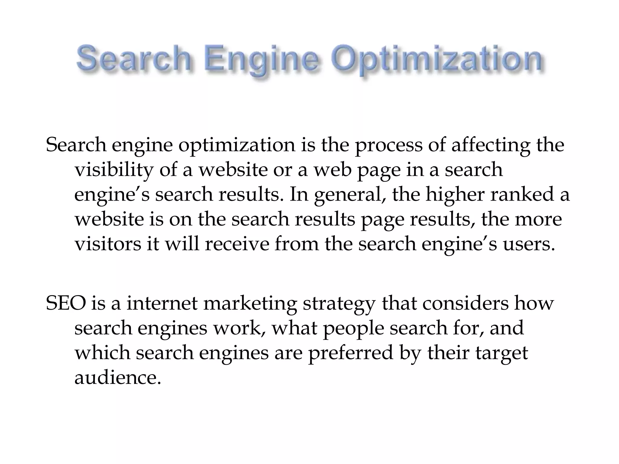Search engine optimization is the process of affecting the
   visibility of a website or a web page in a search
   engine’s search results. In general, the higher ranked a
   website is on the search results page results, the more
   visitors it will receive from the search engine’s users.

SEO is a internet marketing strategy that considers how
  search engines work, what people search for, and
  which search engines are preferred by their target
  audience.
 
