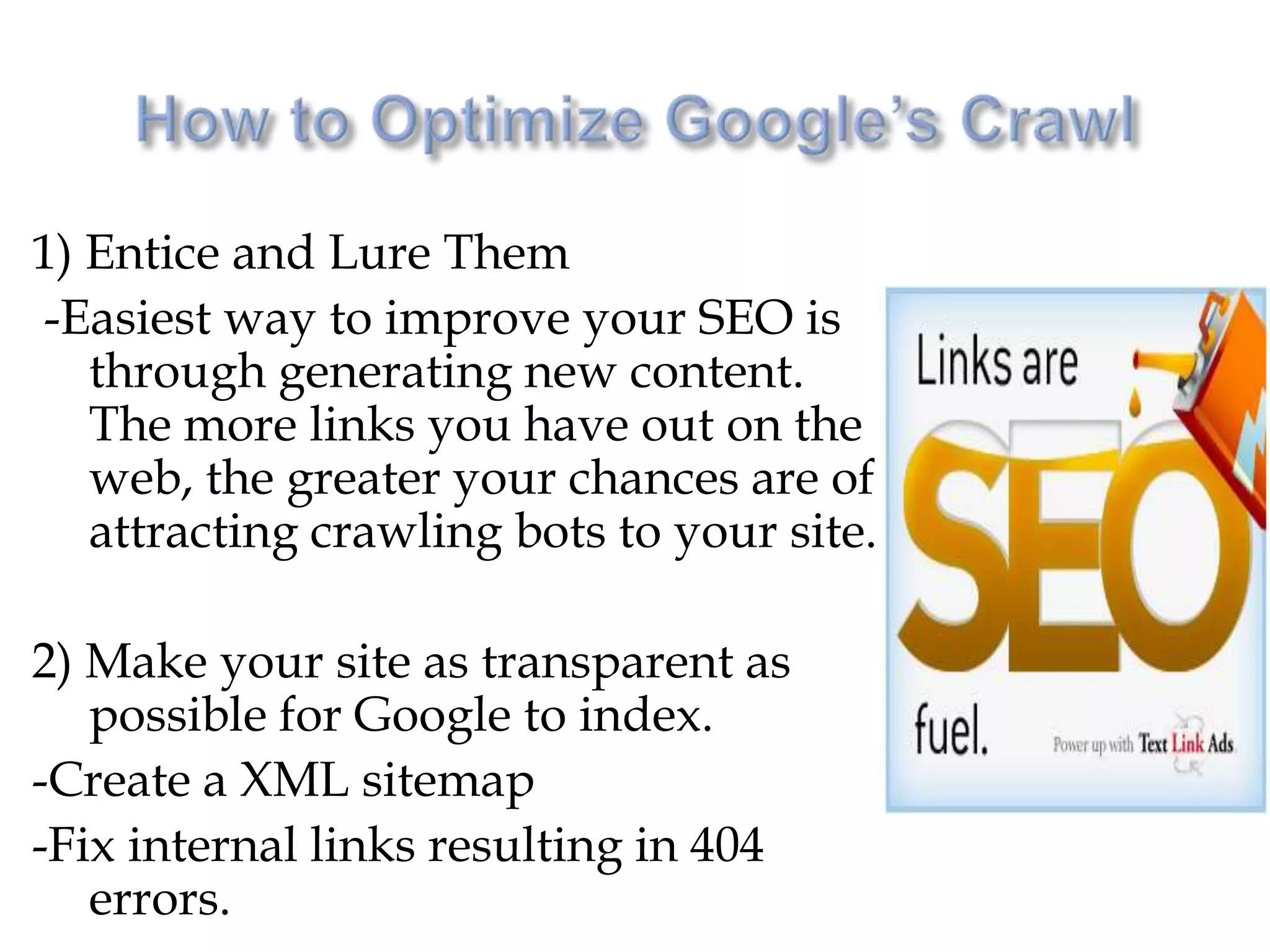 1) Entice and Lure Them
-Easiest way to improve your SEO is
   through generating new content.
   The more links you have out on the
   web, the greater your chances are of
   attracting crawling bots to your site.

2) Make your site as transparent as
   possible for Google to index.
-Create a XML sitemap
-Fix internal links resulting in 404
   errors.
 