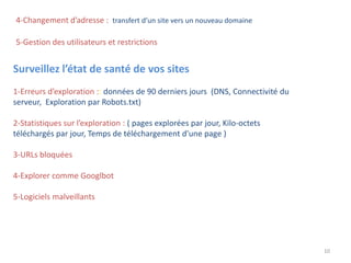 4-Changement d’adresse : transfert d’un site vers un nouveau domaine
10
Surveillez l’état de santé de vos sites
1-Erreurs d’exploration :: données de 90 derniers jours (DNS, Connectivité du
serveur, Exploration par Robots.txt)
2-Statistiques sur l’exploration : ( pages explorées par jour, Kilo-octets
téléchargés par jour, Temps de téléchargement d'une page )
3-URLs bloquées
4-Explorer comme Googlbot
5-Logiciels malveillants
5-Gestion des utilisateurs et restrictions
 