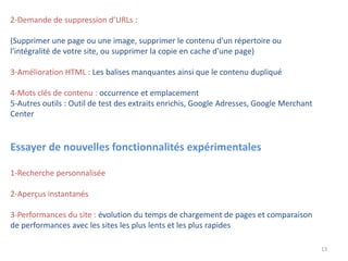13
2-Demande de suppression d’URLs :
(Supprimer une page ou une image, supprimer le contenu d'un répertoire ou
l'intégralité de votre site, ou supprimer la copie en cache d'une page)
3-Amélioration HTML : Les balises manquantes ainsi que le contenu dupliqué
4-Mots clés de contenu : occurrence et emplacement
5-Autres outils : Outil de test des extraits enrichis, Google Adresses, Google Merchant
Center
Essayer de nouvelles fonctionnalités expérimentales
1-Recherche personnalisée
2-Aperçus instantanés
3-Performances du site : évolution du temps de chargement de pages et comparaison
de performances avec les sites les plus lents et les plus rapides
 