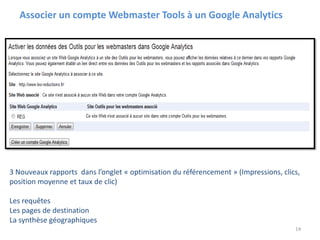 Associer un compte Webmaster Tools à un Google Analytics
14
3 Nouveaux rapports dans l’onglet « optimisation du référencement » (Impressions, clics,
position moyenne et taux de clic)
Les requêtes
Les pages de destination
La synthèse géographiques
 
