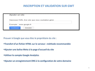 Prouver à Google que vous êtes le propriétaire du site :
Transfert d’un fichier HTML sur le serveur : méthode recommandée
Ajouter une balise Meta à la page d'accueil du site
Utiliser le compte Google Analytics
Ajouter un enregistrement DNS à la configuration de votre domaine
INSCRIPTION ET VALIDATION SUR GWT
6
 