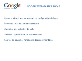 7
GOOGLE WEBMASTER TOOLS
Revoir et ajuster vos paramètres de configuration de base
Surveillez l’état de santé de votre site
Connaitre son potentiel de trafic
Analyser l’optimisation de votre site web
Essayer de nouvelles fonctionnalités expérimentales
 