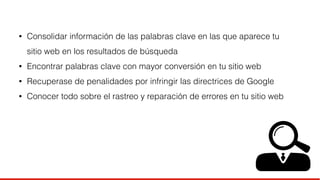 • Consolidar información de las palabras clave en las que aparece tu 
sitio web en los resultados de búsqueda 
• Encontrar palabras clave con mayor conversión en tu sitio web 
• Recuperase de penalidades por infringir las directrices de Google 
• Conocer todo sobre el rastreo y reparación de errores en tu sitio web 
 
