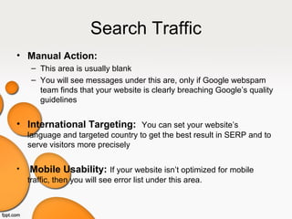 Search Traffic
• Manual Action:
– This area is usually blank
– You will see messages under this are, only if Google webspam
team finds that your website is clearly breaching Google’s quality
guidelines
• International Targeting: You can set your website’s
language and targeted country to get the best result in SERP and to
serve visitors more precisely
• Mobile Usability: If your website isn’t optimized for mobile
traffic, then you will see error list under this area.
 