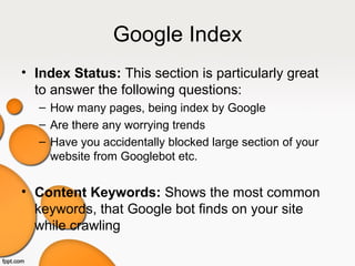 Google Index
• Index Status: This section is particularly great
to answer the following questions:
– How many pages, being index by Google
– Are there any worrying trends
– Have you accidentally blocked large section of your
website from Googlebot etc.
• Content Keywords: Shows the most common
keywords, that Google bot finds on your site
while crawling
 