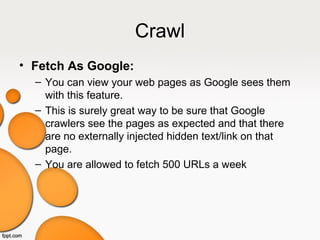Crawl
• Fetch As Google:
– You can view your web pages as Google sees them
with this feature.
– This is surely great way to be sure that Google
crawlers see the pages as expected and that there
are no externally injected hidden text/link on that
page.
– You are allowed to fetch 500 URLs a week
 