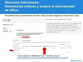 Recursos Adicionales:
Desautoriza enlaces y acelera el desindexado
de URLs
@jruizcantero
Chrome Extension: WebMaster Tools – Bulk URL removal
(https://github.com/noitcudni/google-webmaster-tools-bulk-url-removal)
Recupérate tras una penalización por links, ataque de SEO negativo o infección de tu web.
 