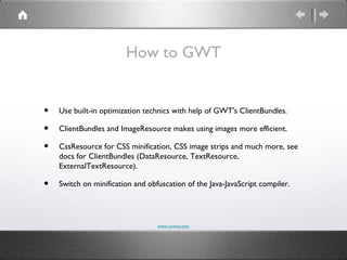 How to GWT


•   Use built-in optimization technics with help of GWT's ClientBundles.

•   ClientBundles and ImageResource makes using images more efficient.

•   CssResource for CSS minification, CSS image strips and much more, see
    docs for ClientBundles (DataResource, TextResource,
    ExternalTextResource).

•   Switch on minification and obfuscation of the Java-JavaScript compiler.




                                  www.comvai.com
 
