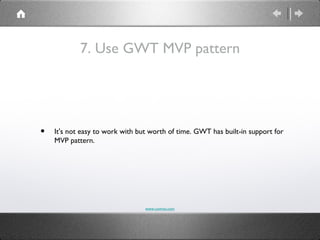 7. Use GWT MVP pattern




•   It's not easy to work with but worth of time. GWT has built-in support for
    MVP pattern.




                                 www.comvai.com
 
