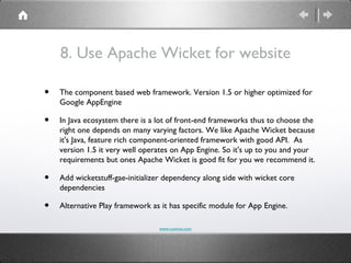 8. Use Apache Wicket for website

•   The component based web framework. Version 1.5 or higher optimized for
    Google AppEngine

•   In Java ecosystem there is a lot of front-end frameworks thus to choose the
    right one depends on many varying factors. We like Apache Wicket because
    it's Java, feature rich component-oriented framework with good API. As
    version 1.5 it very well operates on App Engine. So it's up to you and your
    requirements but ones Apache Wicket is good fit for you we recommend it.

•   Add wicketstuff-gae-initializer dependency along side with wicket core
    dependencies

•   Alternative Play framework as it has specific module for App Engine.

                                 www.comvai.com
 