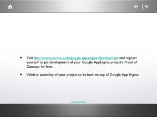 •   Visit http://www.comvai.com/google-app-engine-development and register
    yourself to get development of your Google AppEngine project's Proof of
    Concept for free.

•   Validate suitability of your project to be built on top of Google App Engine.




                                  www.comvai.com
 