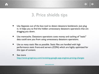 3. Price shields tips

•   Use Appstats out of the box tool to detect datastore bottleneck. Just plug
    in. It helps you to find the hidden unnecessary datastore operations that are
    dragging you down.

•   Use memcache. Datastore operations costs money and caching of "static"
    data could save you from using unnecessary datastore operations.

•   Use as many static files as possible. Static files are handled with high
    performance static front-end servers (CDN) which are highly optimized for
    this type of content.

•   See more
    http://www.gregtracy.com/revisiting-google-app-engines-pricing-changes

                                  www.comvai.com
 