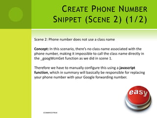 CREATE PHONE NUMBER
SNIPPET (SCENE 2) (1/2)
ECOMMERCESTREAK
Scene 1: Phone number does not use a class name
Concept: In this scenario, there’s no class name associated with the
phone number, making it impossible to call the class name directly in
the _googWcmGet function as we did in scene 1.
Therefore we have to manually configure this using a javascript
function, which in summary will basically be responsible for replacing
your phone number with your Google forwarding number.
 