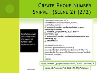 CREATE PHONE NUMBER
SNIPPET (SCENE 2) (2/2)
ECOMMERCESTREAK
Carefully analyze
and understand
the javascript
function call
implementation.
<script type="text/javascript">
var callback = function(formatted_number,
unformatted_number ) {
// formatted_number: number to display, in same
formatting as number
// passed to _googWcmGet(). e.g ‘1-800-444-
5555’ in this case
// unformatted_number: number to display without any
formatting. e.g.
// ‘18004445555’
var phoneNumberDom =
document.getElementById("number");
phoneNumberDom phoneNumberDom.innerHTML = "“;
phoneNumberDom.appendChild(document.createTextNode
(formatted_number));
};
</script>
<body onload="_googWcmGet(callback, '1-800-123-4567')">
<span id="number">1-800-123-4567</span>
 