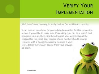 VERIFY YOUR
IMPLEMENTATION
ECOMMERCESTREAK
Well there’s only one way to verify that you’ve set this up correctly.
It can take up to an hour for your ads to be enabled for this conversion
action. If you'd like to make sure it's working, you can do a search that
brings up your ad, then click the ad to visit your website (you'll be
charged for the click). Your regular phone number should now be
replaced with a Google forwarding number. If you're doing repeated
tests, delete the "gwcm" cookie from your browser before clicking on an
ad again.
 