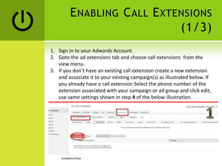 ENABLING CALL EXTENSIONS
(1/3)
ECOMMERCESTREAK
1. Sign in to your Adwords Account.
2. Goto the ad extensions tab and choose call extensions from the
view menu.
3. If you don’t have an existing call extension create a new extension
and associate it to your existing campaign(s) as illustrated below. If
you already have a call extension Select the phone number of the
extension associated with your campaign or ad group and click edit,
use same settings shown in step 4 of the below illustration.
 
