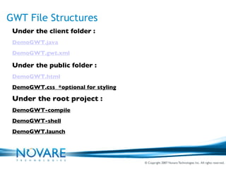 GWT File Structures Under the client folder : DemoGWT.java DemoGWT.gwt.xml Under the public folder : DemoGWT.html DemoGWT.css  *optional for styling Under the root project : DemoGWT-compile DemoGWT-shell DemoGWT.launch 
