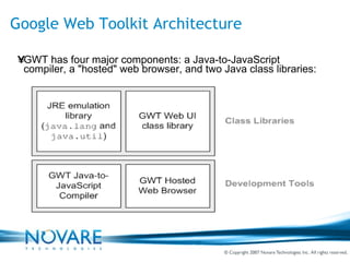 Google Web Toolkit Architecture GWT has four major components: a Java-to-JavaScript compiler, a "hosted" web browser, and two Java class libraries: 