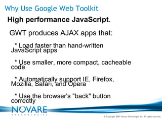 Why Use Google Web Toolkit High performance JavaScript . GWT produces AJAX apps that: * Load faster than hand-written  JavaScript apps * Use smaller, more compact, cacheable  code * Automatically support IE, Firefox,  Mozilla, Safari, and Opera * Use the browser's "back" button  correctly 