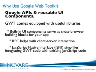 Why Use Google Web Toolkit Google APIs & reusable UI Components. GWT comes equipped with useful libraries: * Built-in UI components serve as cross-browser building blocks for your app * RPC helps with client-server interaction * JavaScript Native Interface (JSNI) simplifies integrating GWT code with existing JavaScript code 