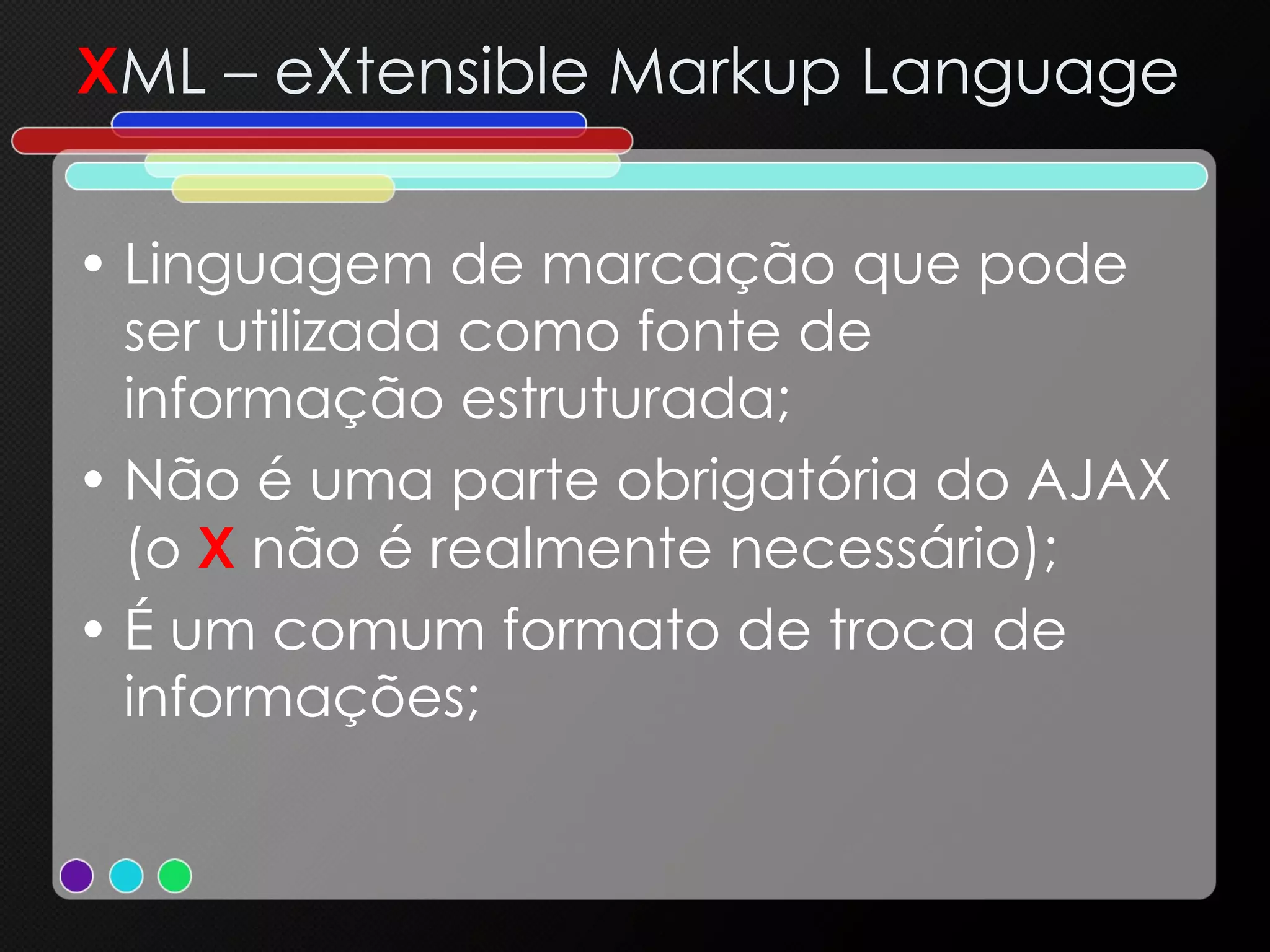 X ML – eXtensible Markup Language Linguagem de marcação que pode ser utilizada como fonte de informação estruturada; Não é uma parte obrigatória do AJAX (o  X  não é realmente necessário); É um comum formato de troca de informações; 