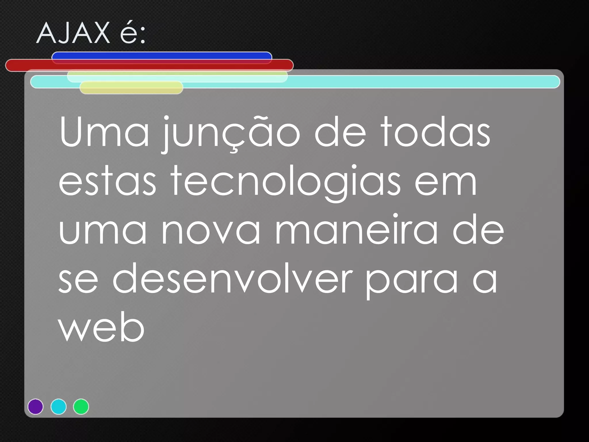 AJAX é: Uma junção de todas estas tecnologias em uma nova maneira de se desenvolver para a web 