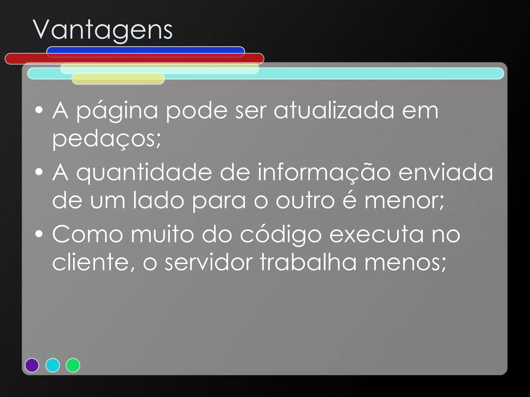 Vantagens A página pode ser atualizada em pedaços; A quantidade de informação enviada de um lado para o outro é menor; Como muito do código executa no cliente, o servidor trabalha menos; 