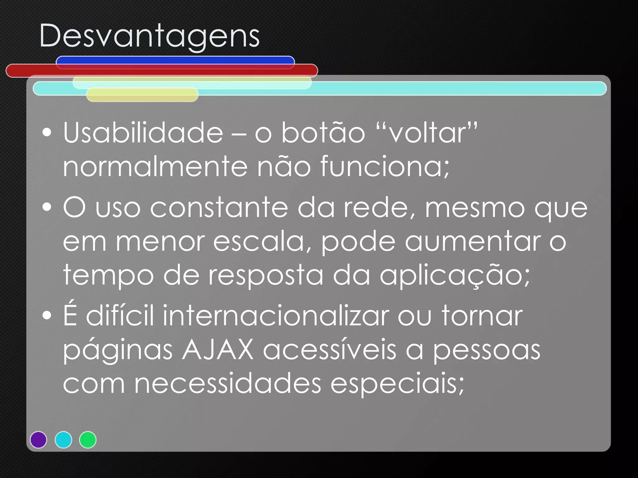 Desvantagens Usabilidade – o botão “voltar” normalmente não funciona; O uso constante da rede, mesmo que em menor escala, pode aumentar o tempo de resposta da aplicação; É difícil internacionalizar ou tornar páginas AJAX acessíveis a pessoas com necessidades especiais; 