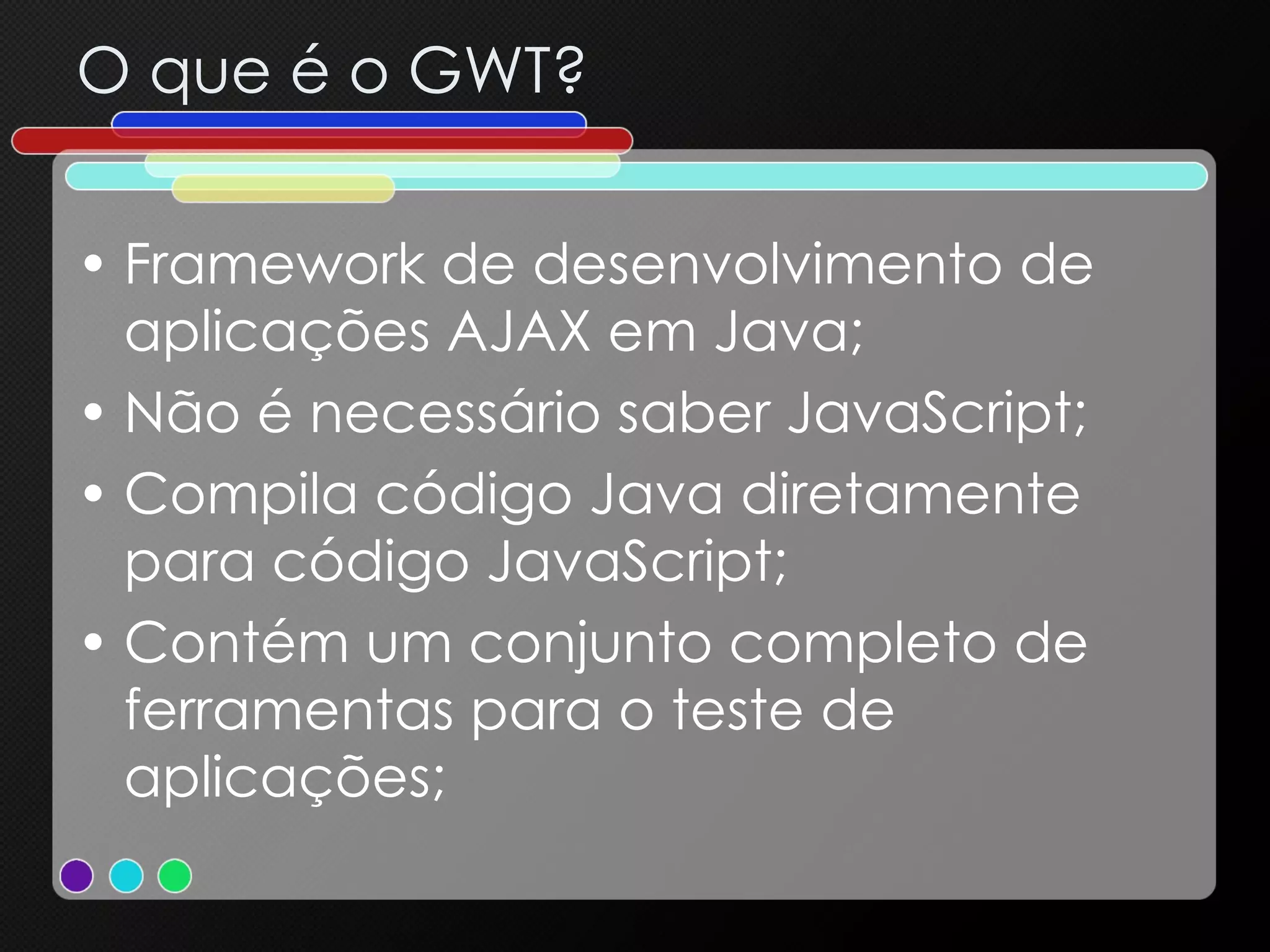 O que é o GWT? Framework de desenvolvimento de aplicações AJAX em Java; Não é necessário saber JavaScript; Compila código Java diretamente para código JavaScript; Contém um conjunto completo de ferramentas para o teste de aplicações; 