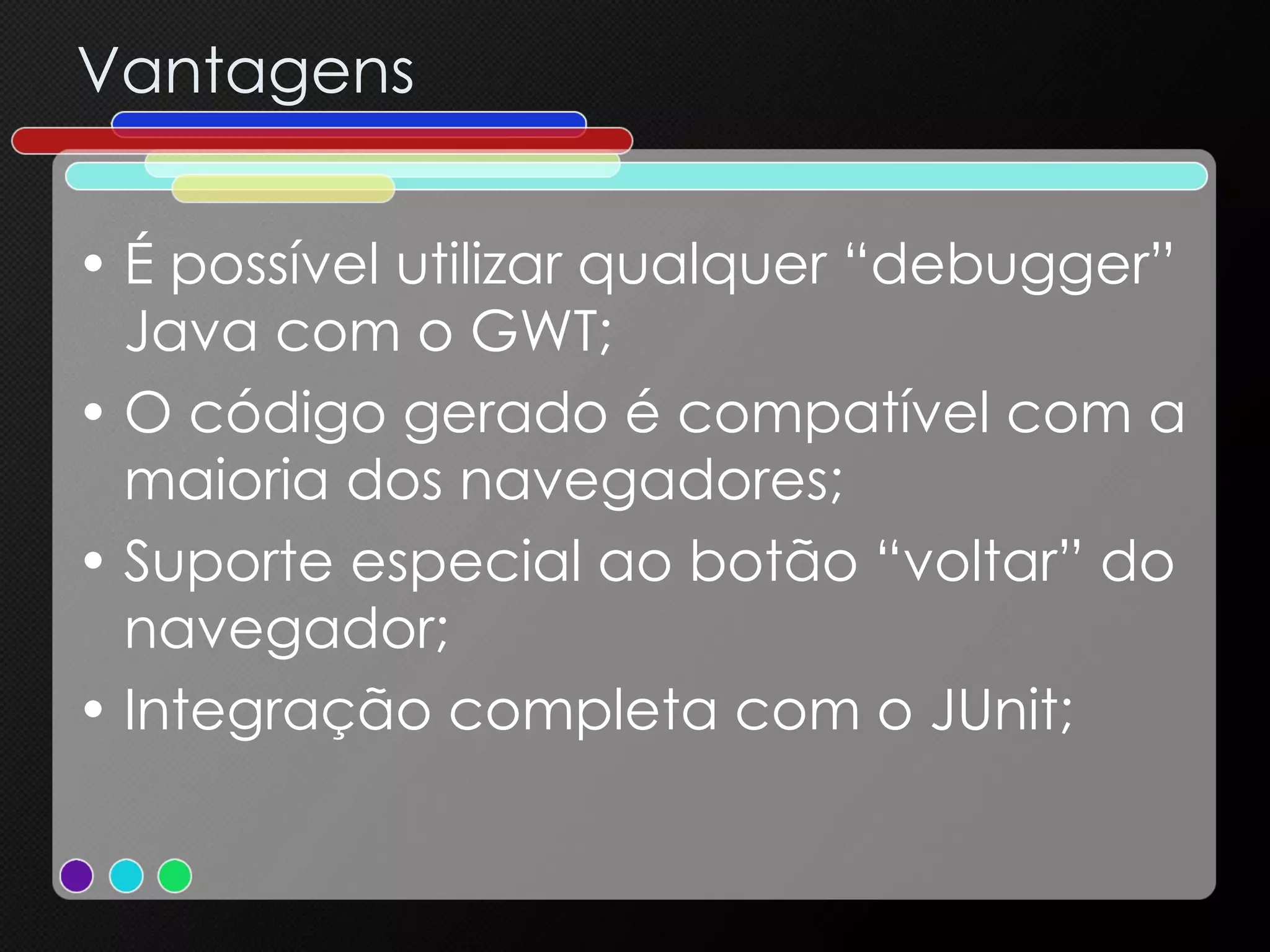 Vantagens É possível utilizar qualquer “debugger” Java com o GWT; O código gerado é compatível com a maioria dos navegadores; Suporte especial ao botão “voltar” do navegador; Integração completa com o JUnit; 