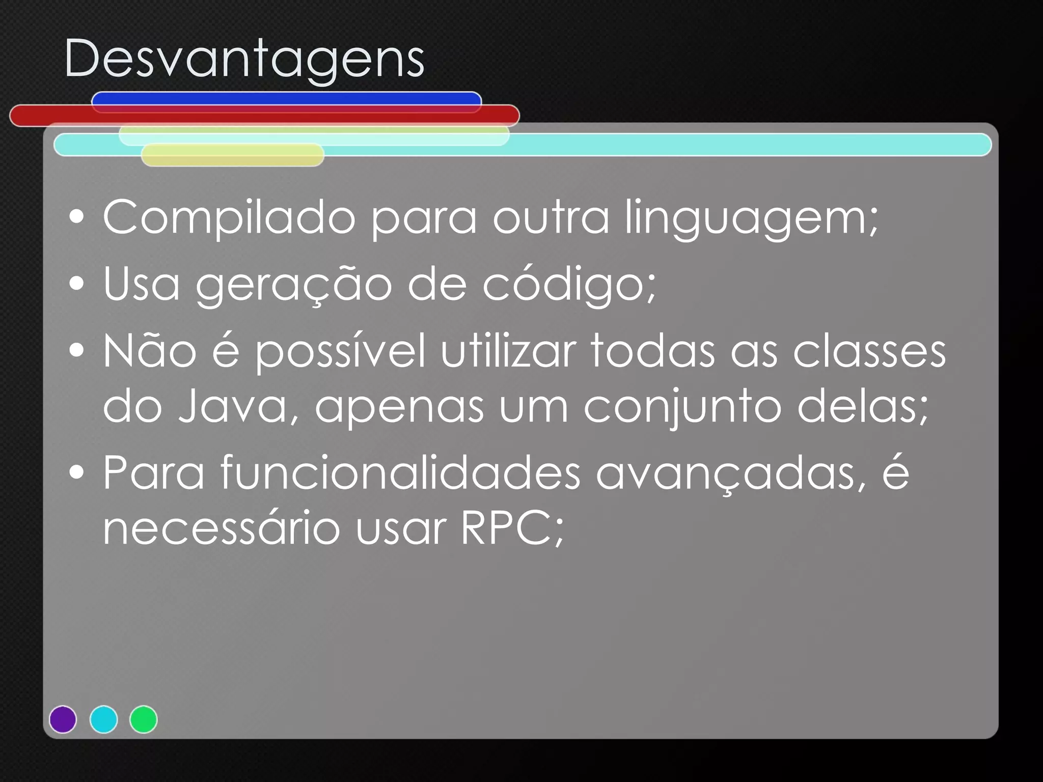 Desvantagens Compilado para outra linguagem; Usa geração de código; Não é possível utilizar todas as classes do Java, apenas um conjunto delas; Para funcionalidades avançadas, é necessário usar RPC; 