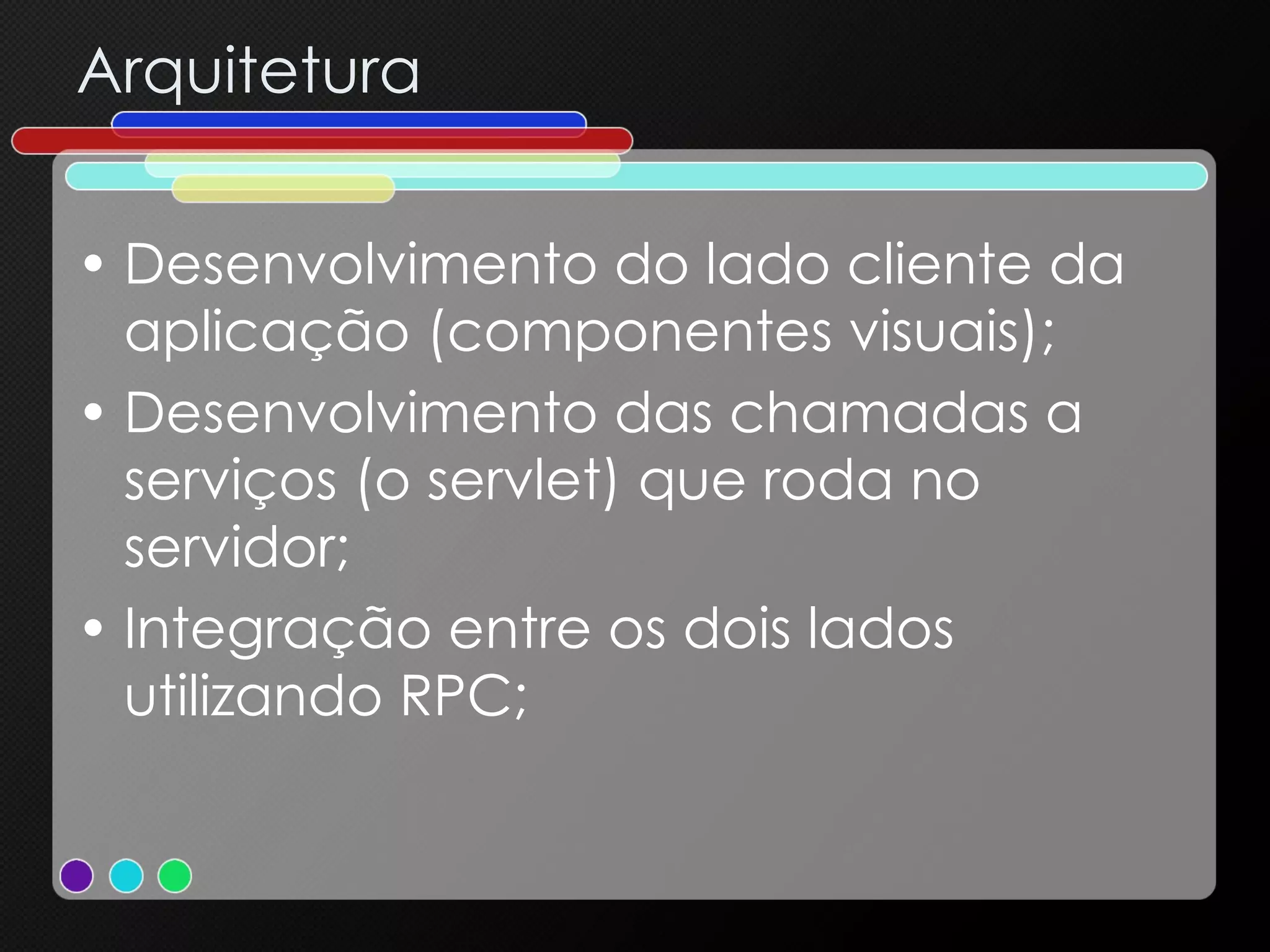 Arquitetura Desenvolvimento do lado cliente da aplicação (componentes visuais); Desenvolvimento das chamadas a serviços (o servlet) que roda no servidor; Integração entre os dois lados utilizando RPC; 