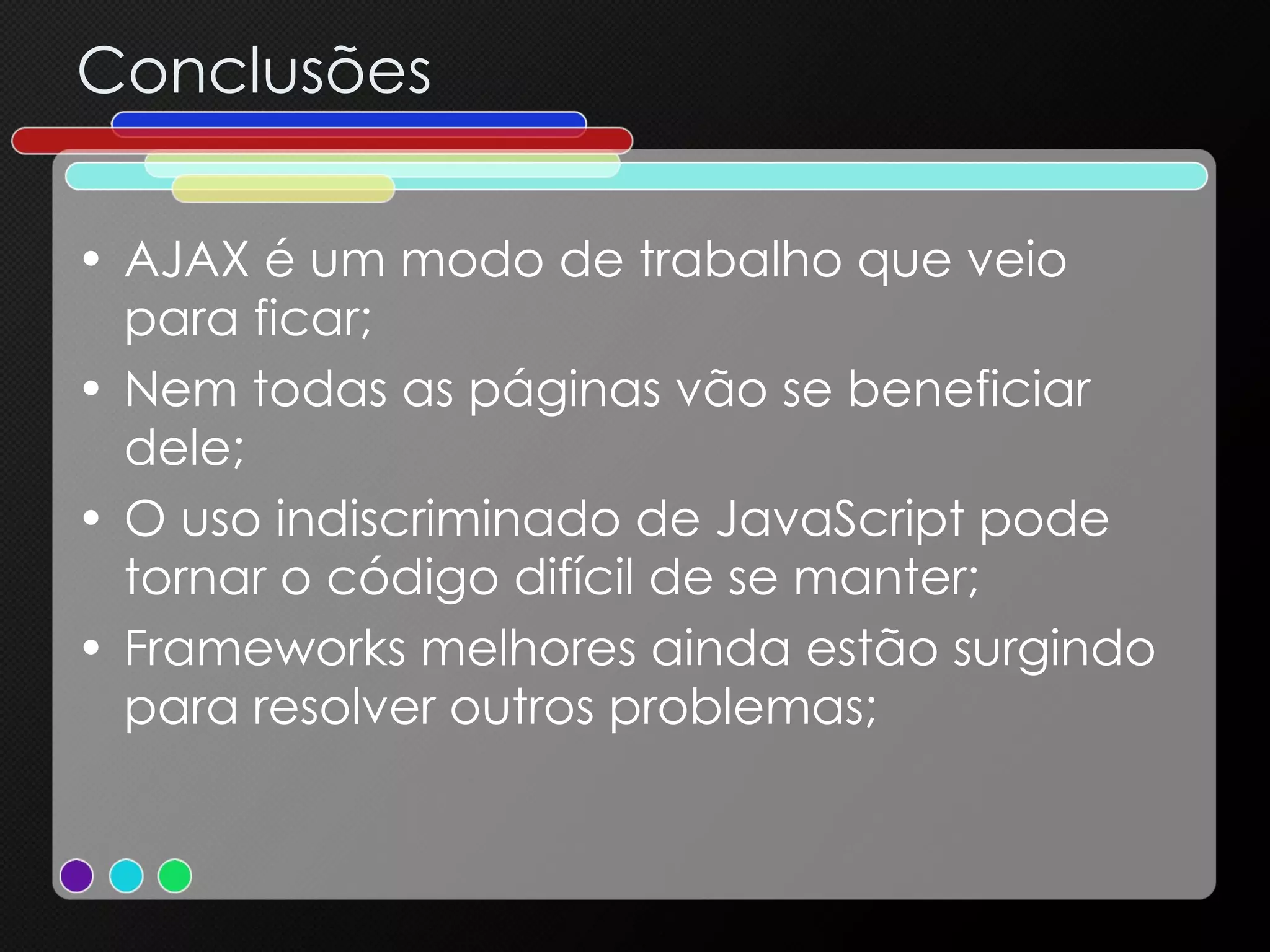 Conclusões AJAX é um modo de trabalho que veio para ficar; Nem todas as páginas vão se beneficiar dele; O uso indiscriminado de JavaScript pode tornar o código difícil de se manter; Frameworks melhores ainda estão surgindo para resolver outros problemas; 