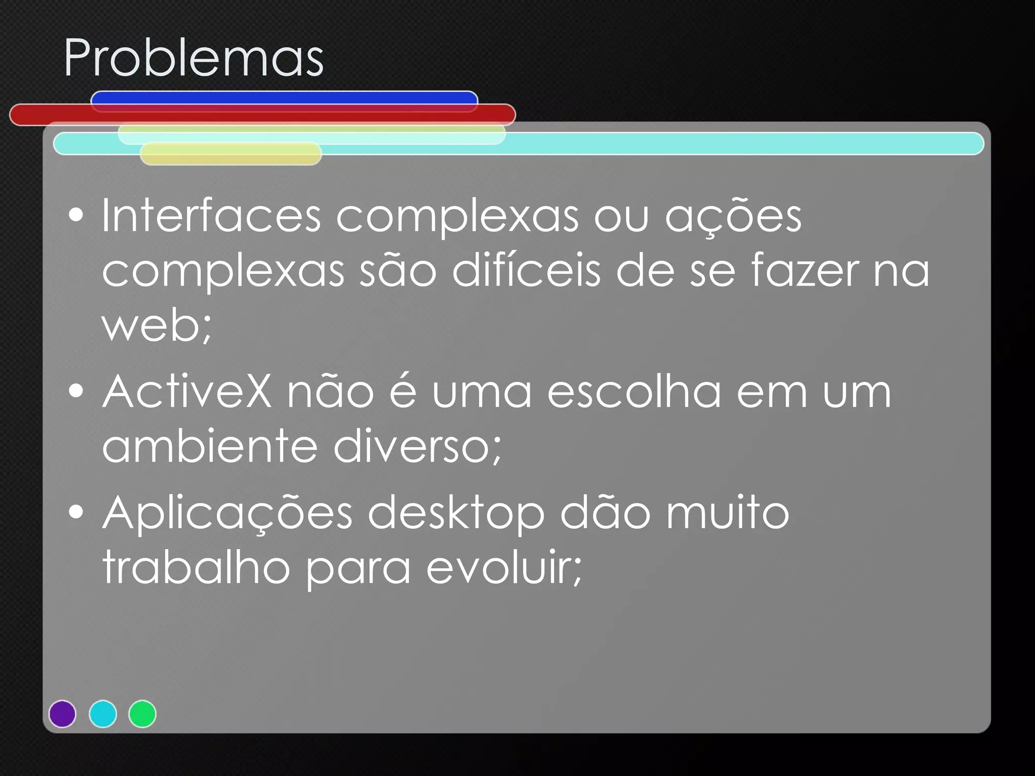 Problemas Interfaces complexas ou ações complexas são difíceis de se fazer na web; ActiveX não é uma escolha em um ambiente diverso; Aplicações desktop dão muito trabalho para evoluir; 