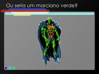 Ou seria um marciano verde? 