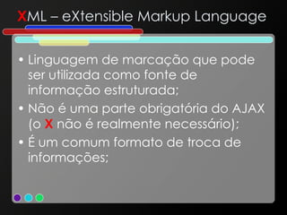X ML – eXtensible Markup Language Linguagem de marcação que pode ser utilizada como fonte de informação estruturada; Não é uma parte obrigatória do AJAX (o  X  não é realmente necessário); É um comum formato de troca de informações; 