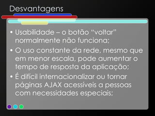 Desvantagens Usabilidade – o botão “voltar” normalmente não funciona; O uso constante da rede, mesmo que em menor escala, pode aumentar o tempo de resposta da aplicação; É difícil internacionalizar ou tornar páginas AJAX acessíveis a pessoas com necessidades especiais; 
