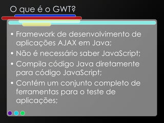 O que é o GWT? Framework de desenvolvimento de aplicações AJAX em Java; Não é necessário saber JavaScript; Compila código Java diretamente para código JavaScript; Contém um conjunto completo de ferramentas para o teste de aplicações; 