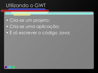 Utilizando o GWT Cria-se um projeto; Cria-se uma aplicação; É só escrever o código Java; 