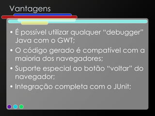 Vantagens É possível utilizar qualquer “debugger” Java com o GWT; O código gerado é compatível com a maioria dos navegadores; Suporte especial ao botão “voltar” do navegador; Integração completa com o JUnit; 