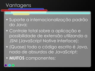 Vantagens Suporte a internacionalização padrão do Java; Controle total sobre a aplicação e possibilidade de extensão utilizando a JSNI (JavaScript Native Interface); (Quase) todo o código escrito é Java, nada de absurdos de JavaScript; MUITOS  componentes; 
