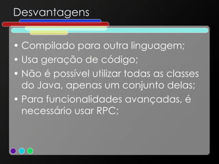 Desvantagens Compilado para outra linguagem; Usa geração de código; Não é possível utilizar todas as classes do Java, apenas um conjunto delas; Para funcionalidades avançadas, é necessário usar RPC; 
