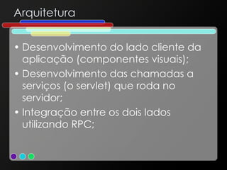 Arquitetura Desenvolvimento do lado cliente da aplicação (componentes visuais); Desenvolvimento das chamadas a serviços (o servlet) que roda no servidor; Integração entre os dois lados utilizando RPC; 
