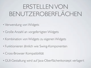ERSTELLEN VON
BENUTZEROBERFLÄCHEN
• Verwendung

von Widgets

• Große Anzahl
• Kombination

an vorgefertigten Widgets

von Widgets zu eigenen Widgets

• Funktionieren

ähnlich wie Swing-Komponenten

• Cross-Browser

Kompatibilität

• GUI-Gestaltung

wird auf Java-Oberﬂächenkonzept verlagert

 