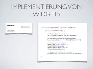 IMPLEMENTIERUNG VON
WIDGETS
public class MyFileUpload implements EntryPoint {
	
	
public void onModuleLoad() {
	
	
	
	
// Widget-Objekte erstellen
	
VerticalPanel vPanel = new VerticalPanel();
	
	
	
	
	
	
	
	
	
	
	
}

FileUpload fileUpload = new FileUpload();
Button uploadButton = new Button("Upload File");
// Widgets „zusammenfügen“
vPanel.add("Select a file:");
vPanel.add(fileUpload);
vPanel.add(new HTML("<br>"));
vPanel.add(uploadButton);
	
}

// Widgets in Html-Seite einbinden
RootPanel.get("uploadFieldContainer").add(vPanel);

 
